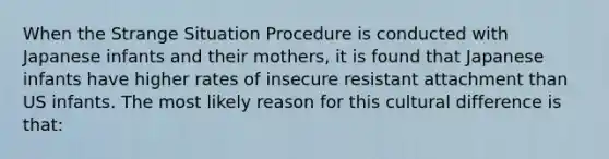 When the Strange Situation Procedure is conducted with Japanese infants and their mothers, it is found that Japanese infants have higher rates of insecure resistant attachment than US infants. The most likely reason for this cultural difference is that: