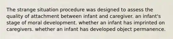 The strange situation procedure was designed to assess the quality of attachment between infant and caregiver. an infant's stage of moral development. whether an infant has imprinted on caregivers. whether an infant has developed object permanence.