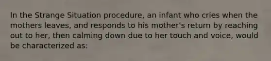 In the Strange Situation procedure, an infant who cries when the mothers leaves, and responds to his mother's return by reaching out to her, then calming down due to her touch and voice, would be characterized as: