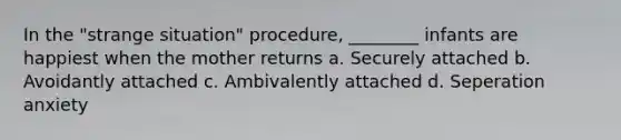 In the "strange situation" procedure, ________ infants are happiest when the mother returns a. Securely attached b. Avoidantly attached c. Ambivalently attached d. Seperation anxiety