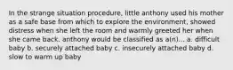 In the strange situation procedure, little anthony used his mother as a safe base from which to explore the environment, showed distress when she left the room and warmly greeted her when she came back. anthony would be classified as a(n)... a. difficult baby b. securely attached baby c. insecurely attached baby d. slow to warm up baby