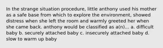 In the strange situation procedure, little anthony used his mother as a safe base from which to explore the environment, showed distress when she left the room and warmly greeted her when she came back. anthony would be classified as a(n)... a. difficult baby b. securely attached baby c. insecurely attached baby d. slow to warm up baby