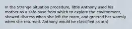 In the Strange Situation procedure, little Anthony used his mother as a safe base from which to explore the environment, showed distress when she left the room, and greeted her warmly when she returned. Anthony would be classified as a(n)