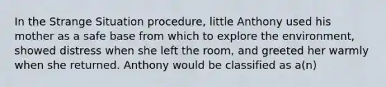 In the Strange Situation procedure, little Anthony used his mother as a safe base from which to explore the environment, showed distress when she left the room, and greeted her warmly when she returned. Anthony would be classified as a(n)