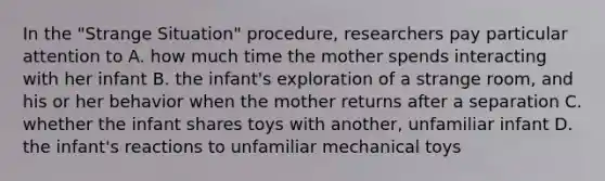 In the "Strange Situation" procedure, researchers pay particular attention to A. how much time the mother spends interacting with her infant B. the infant's exploration of a strange room, and his or her behavior when the mother returns after a separation C. whether the infant shares toys with another, unfamiliar infant D. the infant's reactions to unfamiliar mechanical toys