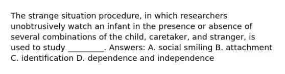 The strange situation procedure, in which researchers unobtrusively watch an infant in the presence or absence of several combinations of the child, caretaker, and stranger, is used to study _________. Answers: A. social smiling B. attachment C. identification D. dependence and independence