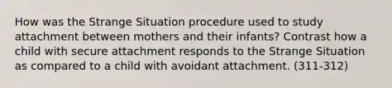 How was the Strange Situation procedure used to study attachment between mothers and their infants? Contrast how a child with secure attachment responds to the Strange Situation as compared to a child with avoidant attachment. (311-312)