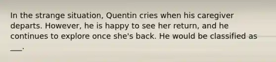 In the strange situation, Quentin cries when his caregiver departs. However, he is happy to see her return, and he continues to explore once she's back. He would be classified as ___.