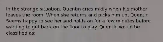 In the strange situation, Quentin cries midly when his mother leaves the room. When she returns and picks him up, Quentin Seems happy to see her and holds on for a few minutes before wanting to get back on the floor to play. Quentin would be classified as: