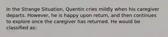 In the Strange Situation, Quentin cries mildly when his caregiver departs. However, he is happy upon return, and then continues to explore once the caregiver has returned. He would be classified as: