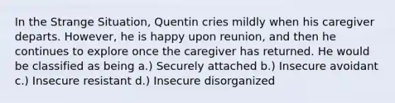 In the Strange Situation, Quentin cries mildly when his caregiver departs. However, he is happy upon reunion, and then he continues to explore once the caregiver has returned. He would be classified as being a.) Securely attached b.) Insecure avoidant c.) Insecure resistant d.) Insecure disorganized