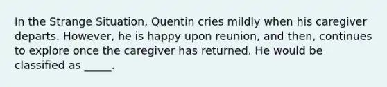 In the Strange Situation, Quentin cries mildly when his caregiver departs. However, he is happy upon reunion, and then, continues to explore once the caregiver has returned. He would be classified as _____.