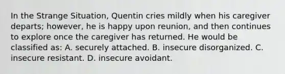 In the Strange Situation, Quentin cries mildly when his caregiver departs; however, he is happy upon reunion, and then continues to explore once the caregiver has returned. He would be classified as: A. securely attached. B. insecure disorganized. C. insecure resistant. D. insecure avoidant.