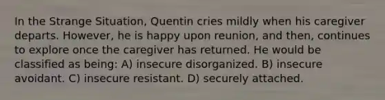 In the Strange Situation, Quentin cries mildly when his caregiver departs. However, he is happy upon reunion, and then, continues to explore once the caregiver has returned. He would be classified as being: A) insecure disorganized. B) insecure avoidant. C) insecure resistant. D) securely attached.