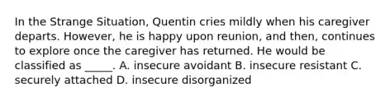 In the Strange Situation, Quentin cries mildly when his caregiver departs. However, he is happy upon reunion, and then, continues to explore once the caregiver has returned. He would be classified as _____. A. insecure avoidant B. insecure resistant C. securely attached D. insecure disorganized