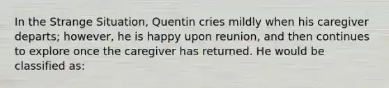 In the Strange Situation, Quentin cries mildly when his caregiver departs; however, he is happy upon reunion, and then continues to explore once the caregiver has returned. He would be classified as: