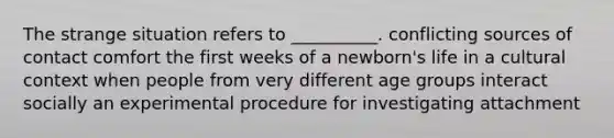 The strange situation refers to __________. conflicting sources of contact comfort the first weeks of a newborn's life in a cultural context when people from very different age groups interact socially an experimental procedure for investigating attachment