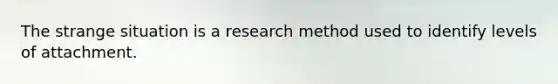 The strange situation is a research method used to identify levels of attachment.