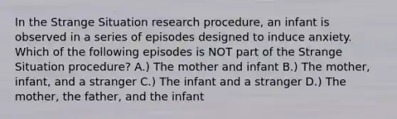 In the Strange Situation research procedure, an infant is observed in a series of episodes designed to induce anxiety. Which of the following episodes is NOT part of the Strange Situation procedure? A.) The mother and infant B.) The mother, infant, and a stranger C.) The infant and a stranger D.) The mother, the father, and the infant