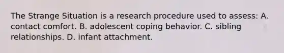 The Strange Situation is a research procedure used to assess: A. contact comfort. B. adolescent coping behavior. C. sibling relationships. D. infant attachment.