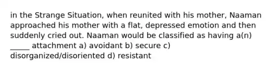 in the Strange Situation, when reunited with his mother, Naaman approached his mother with a flat, depressed emotion and then suddenly cried out. Naaman would be classified as having a(n) _____ attachment a) avoidant b) secure c) disorganized/disoriented d) resistant