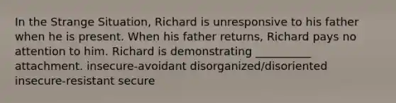 In the Strange Situation, Richard is unresponsive to his father when he is present. When his father returns, Richard pays no attention to him. Richard is demonstrating __________ attachment. insecure-avoidant disorganized/disoriented insecure-resistant secure