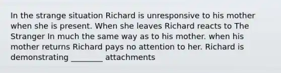 In the strange situation Richard is unresponsive to his mother when she is present. When she leaves Richard reacts to The Stranger In much the same way as to his mother. when his mother returns Richard pays no attention to her. Richard is demonstrating ________ attachments