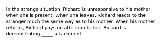 In the strange situation, Richard is unresponsive to his mother when she is present. When she leaves, Richard reacts to the stranger much the same way as to his mother. When his mother returns, Richard pays no attention to her, Richard is demonstrating _____ attachment.