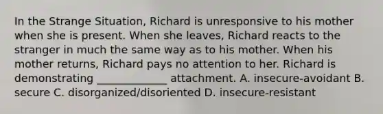 In the Strange Situation, Richard is unresponsive to his mother when she is present. When she leaves, Richard reacts to the stranger in much the same way as to his mother. When his mother returns, Richard pays no attention to her. Richard is demonstrating _____________ attachment. A. insecure-avoidant B. secure C. disorganized/disoriented D. insecure-resistant