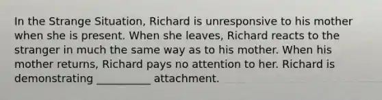 In the Strange Situation, Richard is unresponsive to his mother when she is present. When she leaves, Richard reacts to the stranger in much the same way as to his mother. When his mother returns, Richard pays no attention to her. Richard is demonstrating __________ attachment.