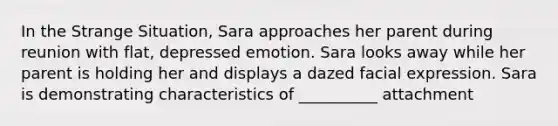 In the Strange Situation, Sara approaches her parent during reunion with flat, depressed emotion. Sara looks away while her parent is holding her and displays a dazed facial expression. Sara is demonstrating characteristics of __________ attachment