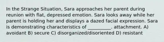 In the Strange Situation, Sara approaches her parent during reunion with flat, depressed emotion. Sara looks away while her parent is holding her and displays a dazed facial expression. Sara is demonstrating characteristics of __________. attachment. A) avoidant B) secure C) disorganized/disoriented D) resistant