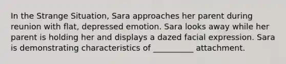 In the Strange Situation, Sara approaches her parent during reunion with flat, depressed emotion. Sara looks away while her parent is holding her and displays a dazed facial expression. Sara is demonstrating characteristics of __________ attachment.