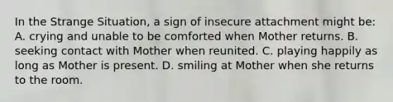 In the Strange Situation, a sign of insecure attachment might be: A. crying and unable to be comforted when Mother returns. B. seeking contact with Mother when reunited. C. playing happily as long as Mother is present. D. smiling at Mother when she returns to the room.