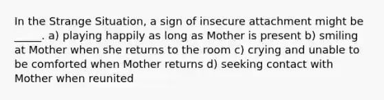 In the Strange Situation, a sign of insecure attachment might be _____. a) playing happily as long as Mother is present b) smiling at Mother when she returns to the room c) crying and unable to be comforted when Mother returns d) seeking contact with Mother when reunited