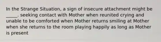 In the Strange Situation, a sign of insecure attachment might be _____. seeking contact with Mother when reunited crying and unable to be comforted when Mother returns smiling at Mother when she returns to the room playing happily as long as Mother is present