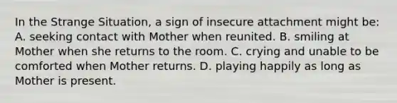 In the Strange Situation, a sign of insecure attachment might be: A. seeking contact with Mother when reunited. B. smiling at Mother when she returns to the room. C. crying and unable to be comforted when Mother returns. D. playing happily as long as Mother is present.