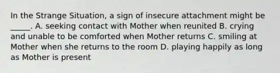 In the Strange Situation, a sign of insecure attachment might be _____. A. seeking contact with Mother when reunited B. crying and unable to be comforted when Mother returns C. smiling at Mother when she returns to the room D. playing happily as long as Mother is present