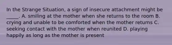 In the Strange Situation, a sign of insecure attachment might be _____. A. smiling at the mother when she returns to the room B. crying and unable to be comforted when the mother returns C. seeking contact with the mother when reunited D. playing happily as long as the mother is present