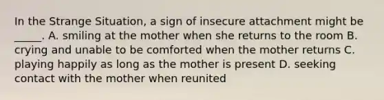 In the Strange Situation, a sign of insecure attachment might be _____. A. smiling at the mother when she returns to the room B. crying and unable to be comforted when the mother returns C. playing happily as long as the mother is present D. seeking contact with the mother when reunited