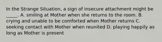 In the Strange Situation, a sign of insecure attachment might be _____. A. smiling at Mother when she returns to the room. B. crying and unable to be comforted when Mother returns C. seeking contact with Mother when reunited D. playing happily as long as Mother is present