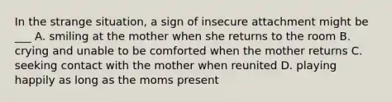 In the strange situation, a sign of insecure attachment might be ___ A. smiling at the mother when she returns to the room B. crying and unable to be comforted when the mother returns C. seeking contact with the mother when reunited D. playing happily as long as the moms present