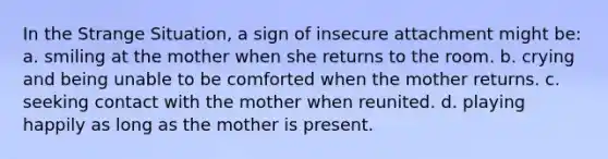 In the Strange Situation, a sign of insecure attachment might be: a. smiling at the mother when she returns to the room. b. crying and being unable to be comforted when the mother returns. c. seeking contact with the mother when reunited. d. playing happily as long as the mother is present.