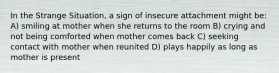 In the Strange Situation, a sign of insecure attachment might be: A) smiling at mother when she returns to the room B) crying and not being comforted when mother comes back C) seeking contact with mother when reunited D) plays happily as long as mother is present