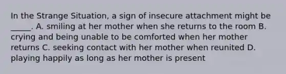 In the Strange Situation, a sign of insecure attachment might be _____. A. smiling at her mother when she returns to the room B. crying and being unable to be comforted when her mother returns C. seeking contact with her mother when reunited D. playing happily as long as her mother is present