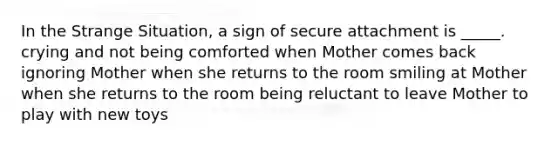 In the Strange Situation, a sign of secure attachment is _____. crying and not being comforted when Mother comes back ignoring Mother when she returns to the room smiling at Mother when she returns to the room being reluctant to leave Mother to play with new toys