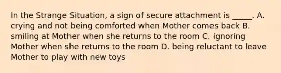 In the Strange Situation, a sign of secure attachment is _____. A. crying and not being comforted when Mother comes back B. smiling at Mother when she returns to the room C. ignoring Mother when she returns to the room D. being reluctant to leave Mother to play with new toys