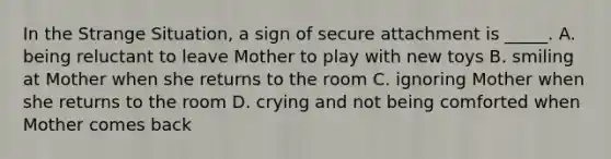 In the Strange Situation, a sign of secure attachment is _____. A. being reluctant to leave Mother to play with new toys B. smiling at Mother when she returns to the room C. ignoring Mother when she returns to the room D. crying and not being comforted when Mother comes back