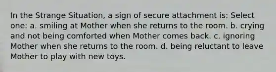 In the Strange Situation, a sign of secure attachment is: Select one: a. smiling at Mother when she returns to the room. b. crying and not being comforted when Mother comes back. c. ignoring Mother when she returns to the room. d. being reluctant to leave Mother to play with new toys.