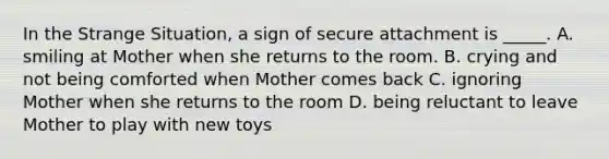 In the Strange Situation, a sign of secure attachment is _____. A. smiling at Mother when she returns to the room. B. crying and not being comforted when Mother comes back C. ignoring Mother when she returns to the room D. being reluctant to leave Mother to play with new toys